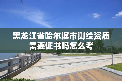 黑龍江省哈爾濱市測繪資質(zhì)需要證書嗎怎么考