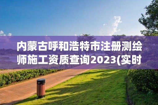 內(nèi)蒙古呼和浩特市注冊測繪師施工資質(zhì)查詢2023(實(shí)時/更新中)