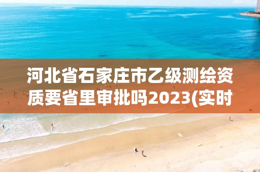 河北省石家莊市乙級測繪資質要省里審批嗎2023(實時/更新中)