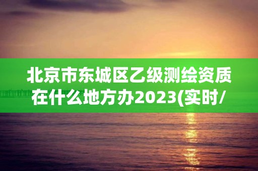 北京市東城區乙級測繪資質在什么地方辦2023(實時/更新中)