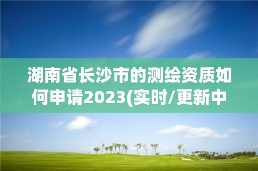 湖南省長沙市的測繪資質如何申請2023(實時/更新中)