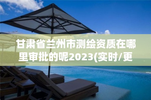 甘肅省蘭州市測繪資質在哪里審批的呢2023(實時/更新中)