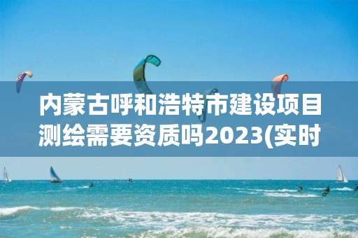 內蒙古呼和浩特市建設項目測繪需要資質嗎2023(實時/更新中)