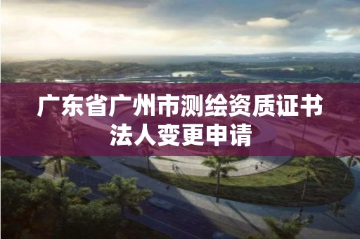 廣東省廣州市測(cè)繪資質(zhì)證書(shū)法人變更申請(qǐng)