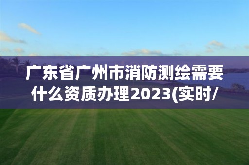 廣東省廣州市消防測繪需要什么資質辦理2023(實時/更新中)