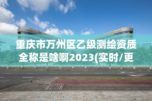 重慶市萬州區乙級測繪資質全稱是啥啊2023(實時/更新中)