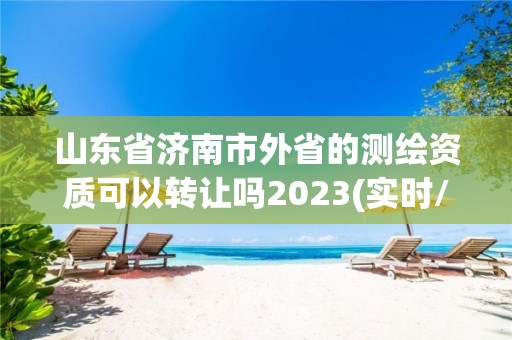 山東省濟南市外省的測繪資質可以轉讓嗎2023(實時/更新中)