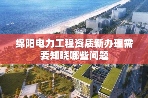 綿陽電力工程資質(zhì)新辦理需要知曉哪些問題