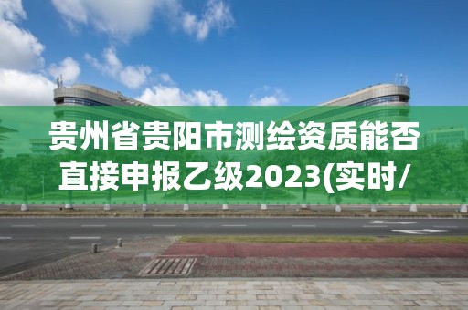 貴州省貴陽市測(cè)繪資質(zhì)能否直接申報(bào)乙級(jí)2023(實(shí)時(shí)/更新中)