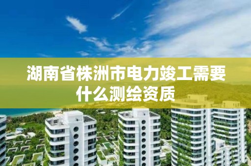 湖南省株洲市電力竣工需要什么測繪資質