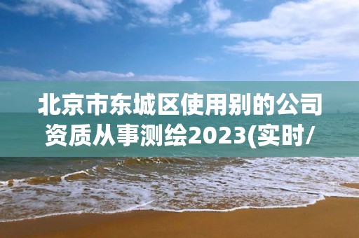 北京市東城區使用別的公司資質從事測繪2023(實時/更新中)