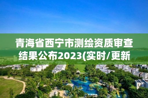 青海省西寧市測繪資質審查結果公布2023(實時/更新中)