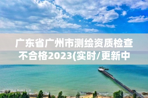 廣東省廣州市測繪資質檢查不合格2023(實時/更新中)