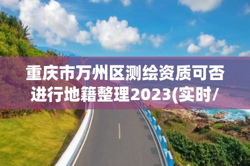 重慶市萬州區測繪資質可否進行地籍整理2023(實時/更新中)