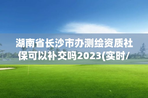 湖南省長沙市辦測繪資質社保可以補交嗎2023(實時/更新中)