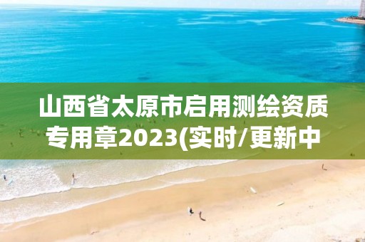 山西省太原市啟用測繪資質專用章2023(實時/更新中)