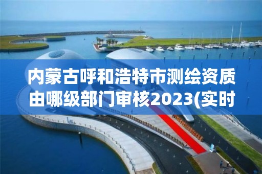 內蒙古呼和浩特市測繪資質由哪級部門審核2023(實時/更新中)