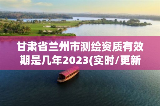 甘肅省蘭州市測繪資質有效期是幾年2023(實時/更新中)