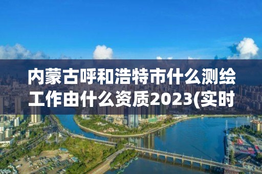 內蒙古呼和浩特市什么測繪工作由什么資質2023(實時/更新中)