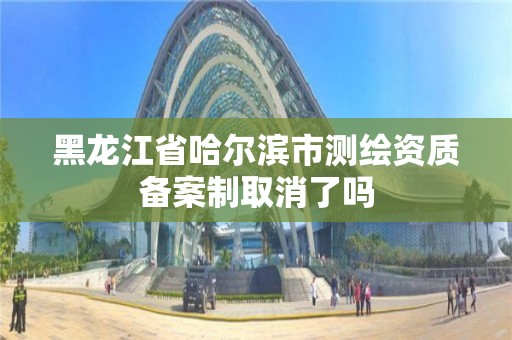 黑龍江省哈爾濱市測繪資質(zhì)備案制取消了嗎