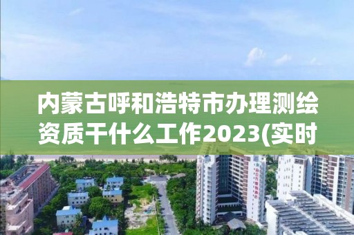 內蒙古呼和浩特市辦理測繪資質干什么工作2023(實時/更新中)