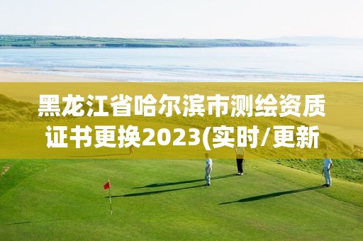 黑龍江省哈爾濱市測繪資質證書更換2023(實時/更新中)