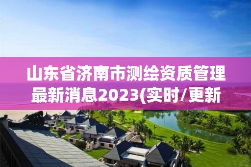 山東省濟南市測繪資質管理最新消息2023(實時/更新中)