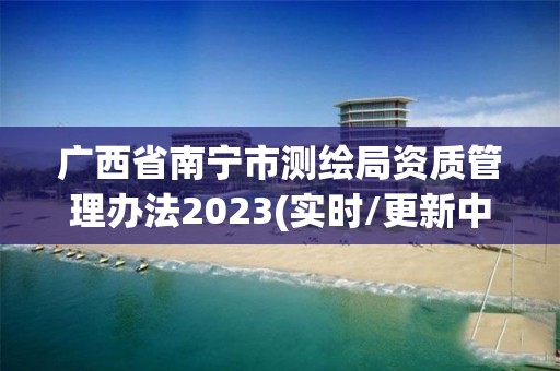 廣西省南寧市測繪局資質管理辦法2023(實時/更新中)