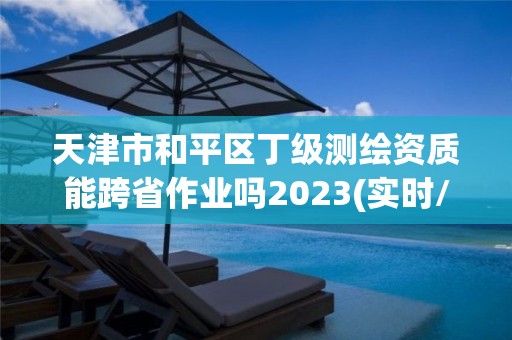 天津市和平區丁級測繪資質能跨省作業嗎2023(實時/更新中)