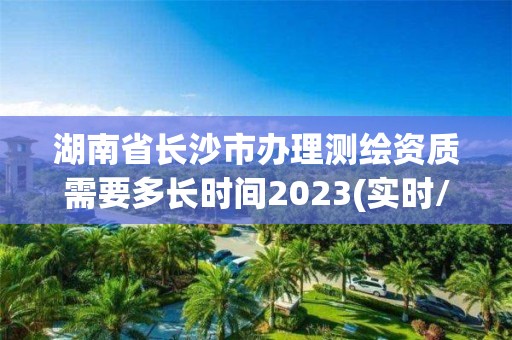 湖南省長沙市辦理測繪資質需要多長時間2023(實時/更新中)