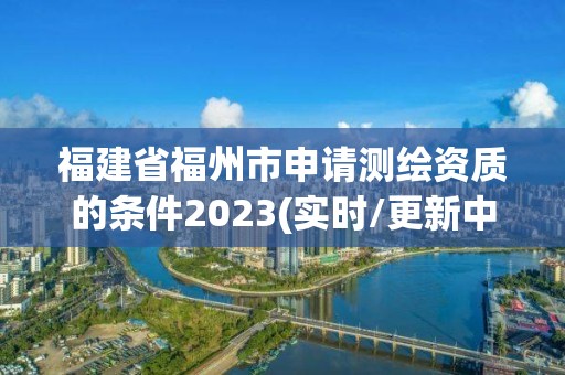 福建省福州市申請測繪資質的條件2023(實時/更新中)