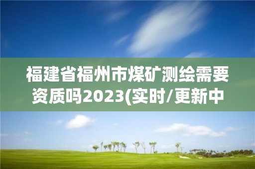 福建省福州市煤礦測繪需要資質嗎2023(實時/更新中)