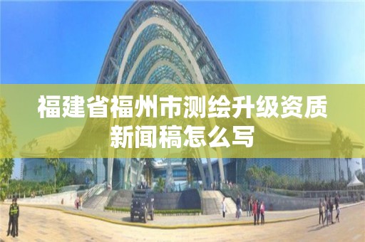 福建省福州市測繪升級資質新聞稿怎么寫