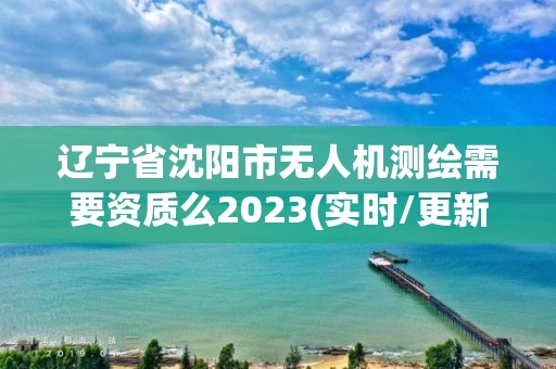 遼寧省沈陽市無人機測繪需要資質么2023(實時/更新中)