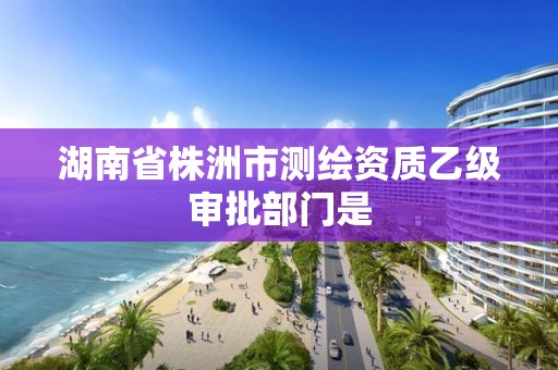 湖南省株洲市測繪資質乙級審批部門是