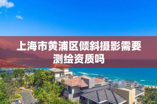 上海市黃浦區傾斜攝影需要測繪資質嗎