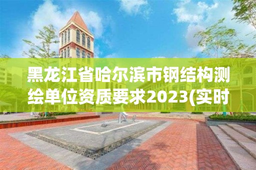 黑龍江省哈爾濱市鋼結構測繪單位資質要求2023(實時/更新中)