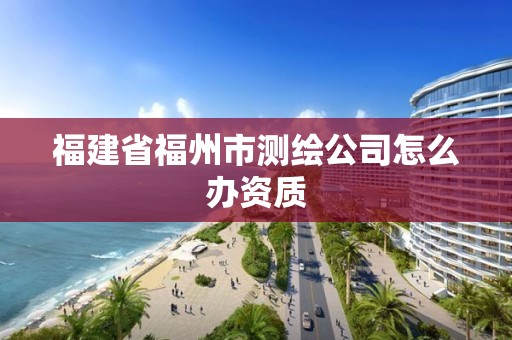 福建省福州市測繪公司怎么辦資質