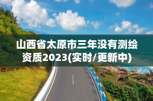 山西省太原市三年沒有測繪資質2023(實時/更新中)