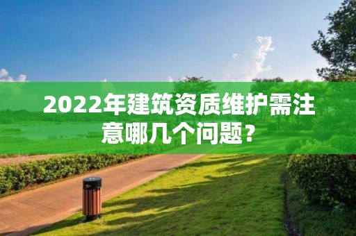 2022年建筑資質(zhì)維護需注意哪幾個問題？