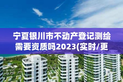 寧夏銀川市不動產登記測繪需要資質嗎2023(實時/更新中)