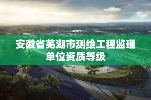 安徽省蕪湖市測繪工程監理單位資質等級