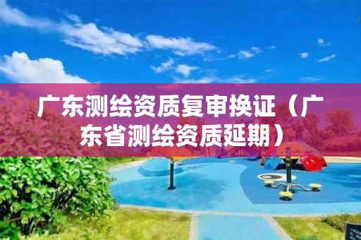 廣東測(cè)繪資質(zhì)復(fù)審換證（廣東省測(cè)繪資質(zhì)延期）