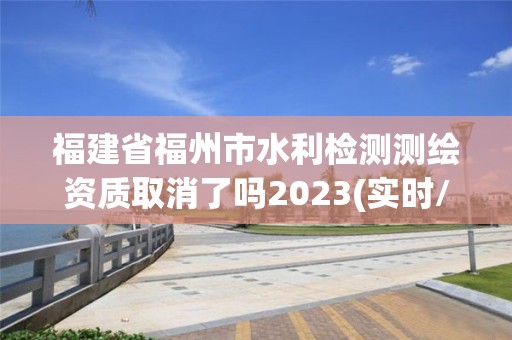 福建省福州市水利檢測測繪資質取消了嗎2023(實時/更新中)