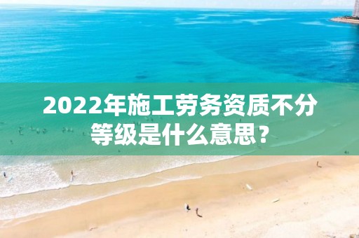 2022年施工勞務資質不分等級是什么意思？