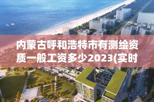 內蒙古呼和浩特市有測繪資質一般工資多少2023(實時/更新中)