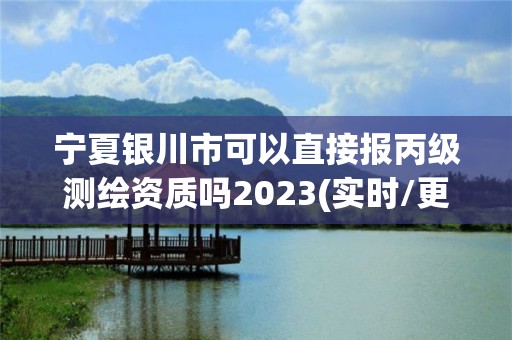 寧夏銀川市可以直接報丙級測繪資質嗎2023(實時/更新中)