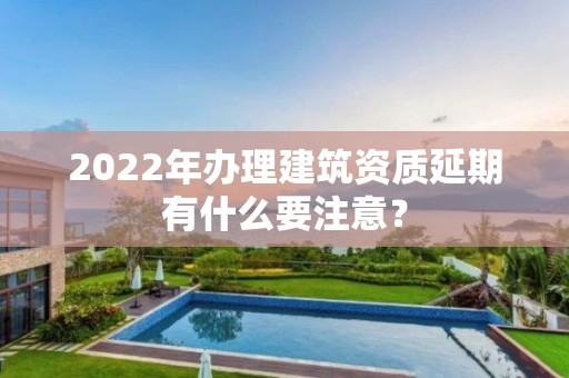 2022年辦理建筑資質(zhì)延期有什么要注意？