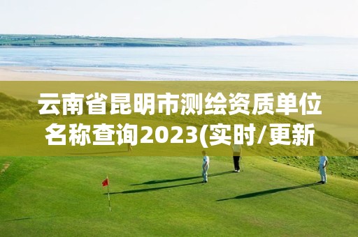 云南省昆明市測繪資質單位名稱查詢2023(實時/更新中)