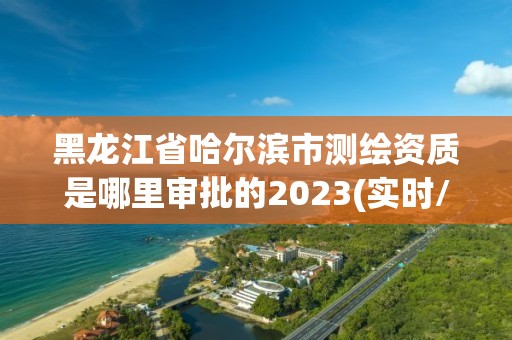 黑龍江省哈爾濱市測繪資質是哪里審批的2023(實時/更新中)